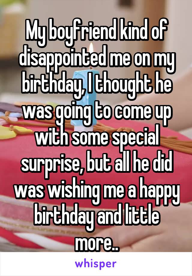 My boyfriend kind of disappointed me on my birthday, I thought he was going to come up with some special surprise, but all he did was wishing me a happy birthday and little more..