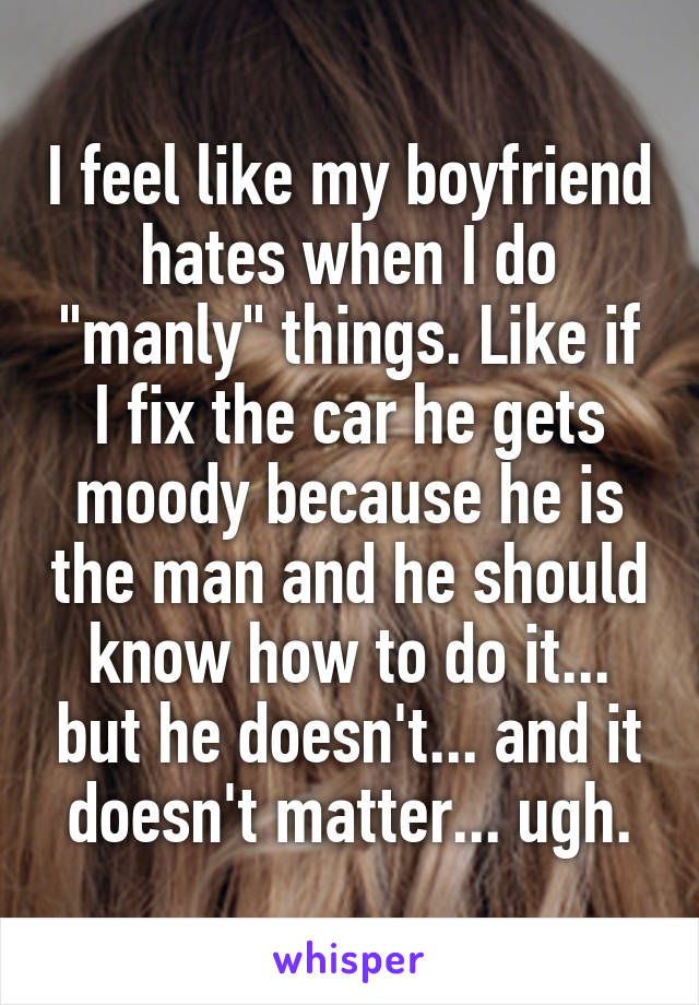 I feel like my boyfriend hates when I do "manly" things. Like if I fix the car he gets moody because he is the man and he should know how to do it... but he doesn't... and it doesn't matter... ugh.