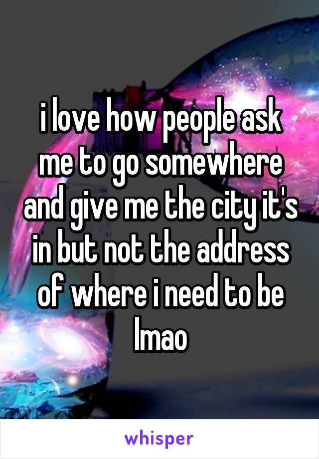 i love how people ask me to go somewhere and give me the city it's in but not the address of where i need to be lmao