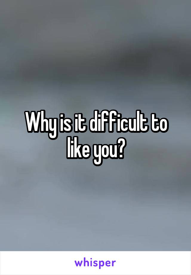 Why is it difficult to like you?