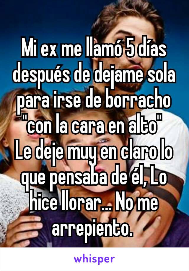 Mi ex me llamó 5 días después de dejame sola para irse de borracho "con la cara en alto" 
Le deje muy en claro lo que pensaba de él, Lo hice llorar... No me arrepiento. 