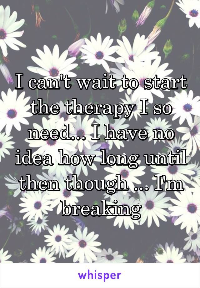 I can't wait to start the therapy I so need... I have no idea how long until then though ... I'm breaking