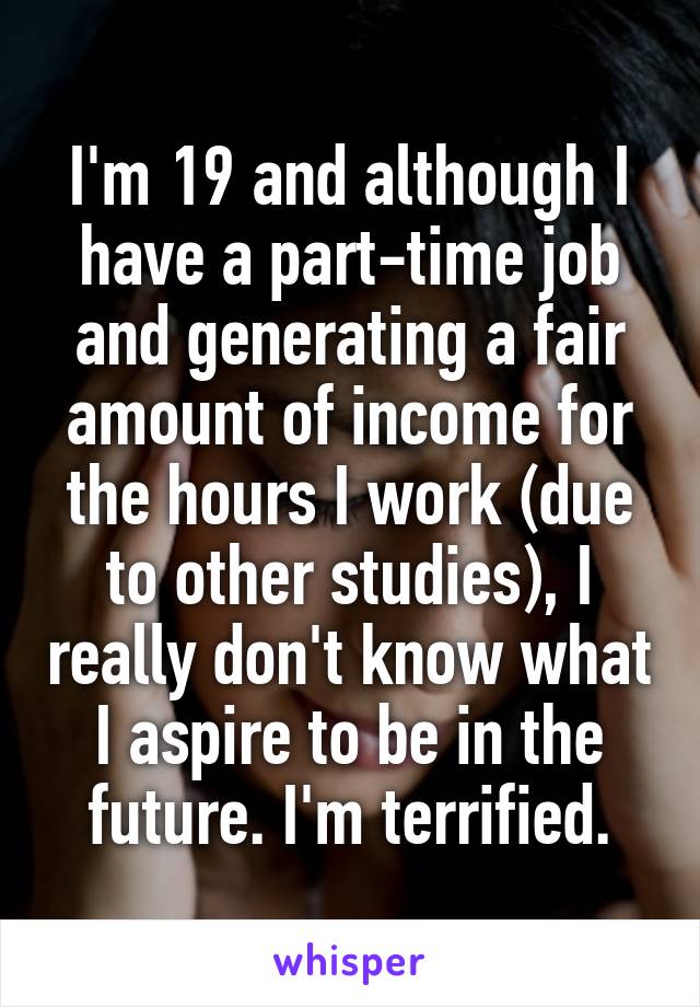 I'm 19 and although I have a part-time job and generating a fair amount of income for the hours I work (due to other studies), I really don't know what I aspire to be in the future. I'm terrified.