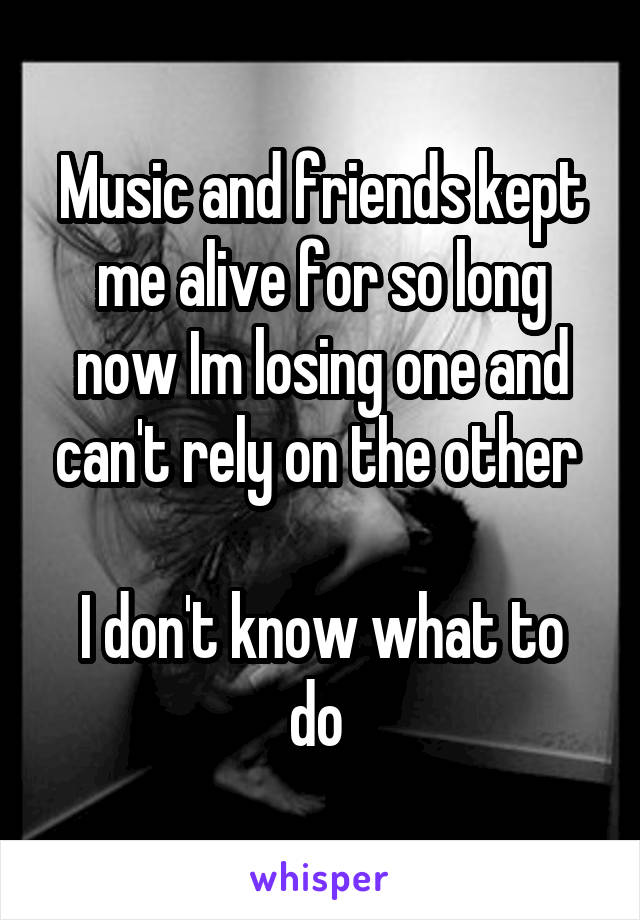 Music and friends kept me alive for so long now Im losing one and can't rely on the other 

I don't know what to do 