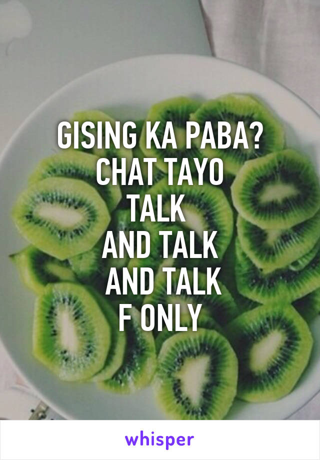 GISING KA PABA?
CHAT TAYO
TALK 
AND TALK
 AND TALK
F ONLY