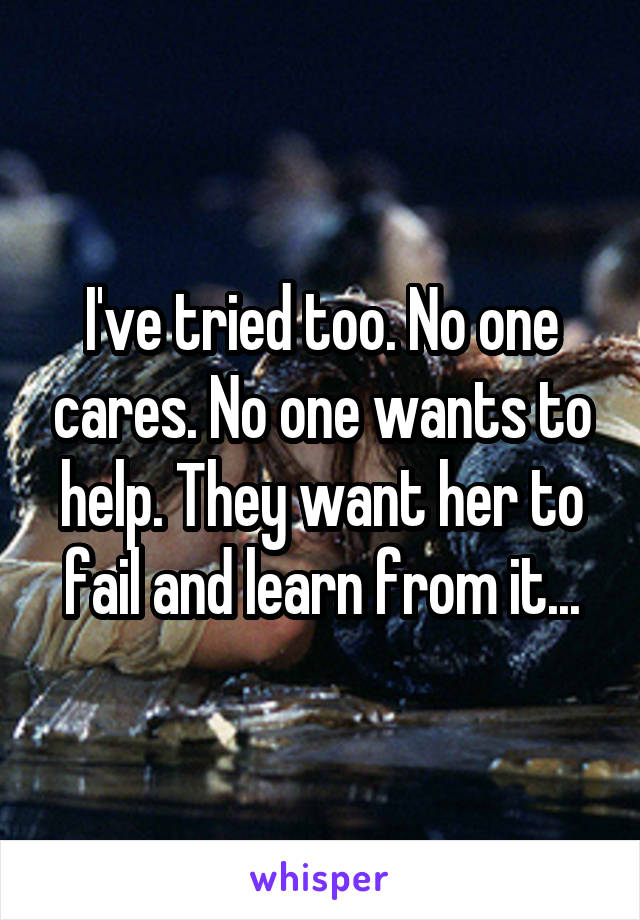 I've tried too. No one cares. No one wants to help. They want her to fail and learn from it...