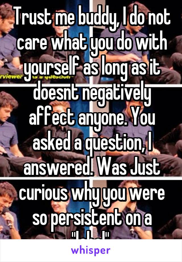 Trust me buddy, I do not care what you do with yourself as long as it doesnt negatively affect anyone. You asked a question, I answered. Was Just curious why you were so persistent on a "label".