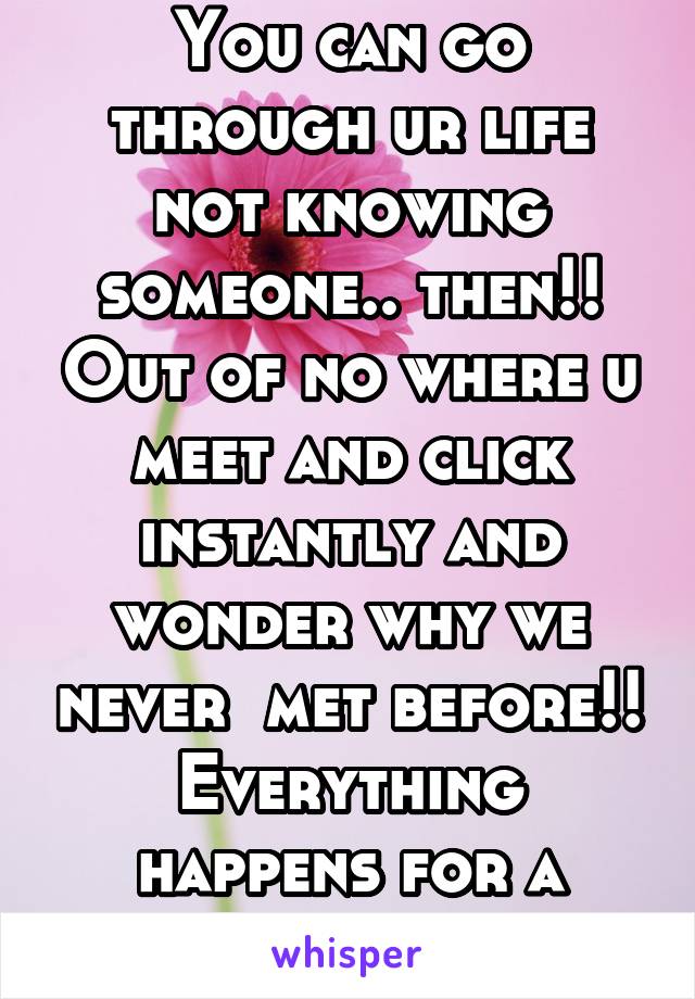 You can go through ur life not knowing someone.. then!! Out of no where u meet and click instantly and wonder why we never  met before!! Everything happens for a reason...