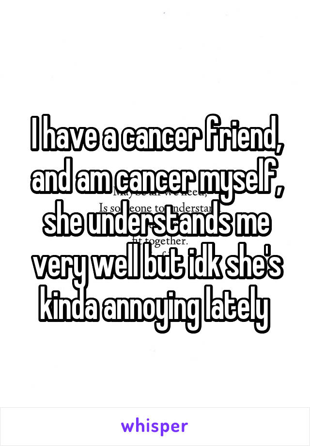 I have a cancer friend, and am cancer myself, she understands me very well but idk she's kinda annoying lately 