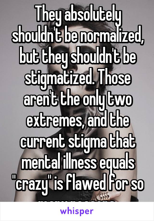 They absolutely shouldn't be normalized, but they shouldn't be stigmatized. Those aren't the only two extremes, and the current stigma that mental illness equals "crazy" is flawed for so many reasons.