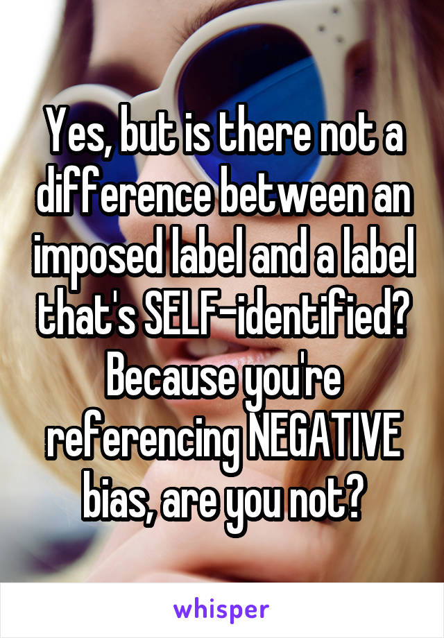 Yes, but is there not a difference between an imposed label and a label that's SELF-identified? Because you're referencing NEGATIVE bias, are you not?