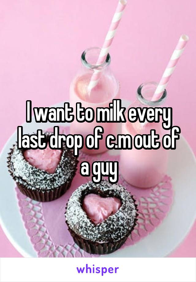 I want to milk every last drop of c.m out of a guy