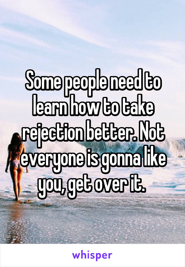 Some people need to learn how to take rejection better. Not everyone is gonna like you, get over it. 