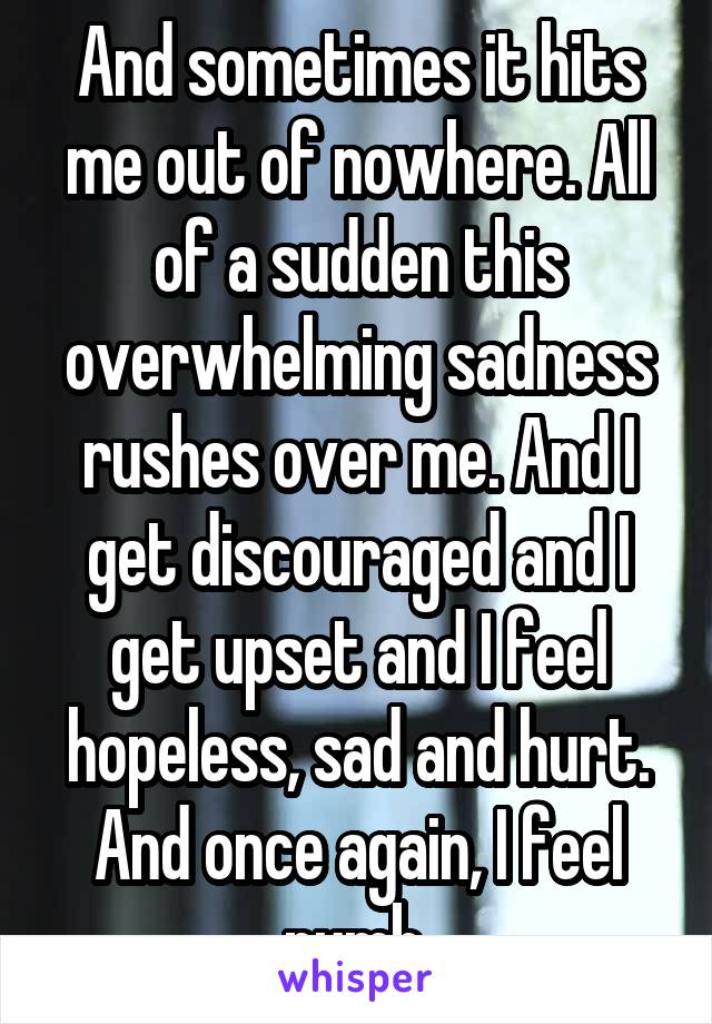 And sometimes it hits me out of nowhere. All of a sudden this overwhelming sadness rushes over me. And I get discouraged and I get upset and I feel hopeless, sad and hurt. And once again, I feel numb.