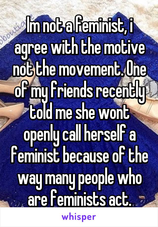 Im not a feminist, i agree with the motive not the movement. One of my friends recently told me she wont openly call herself a feminist because of the way many people who are feminists act.