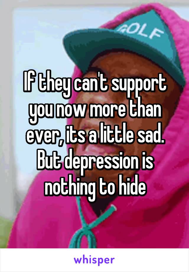 If they can't support you now more than ever, its a little sad. But depression is nothing to hide