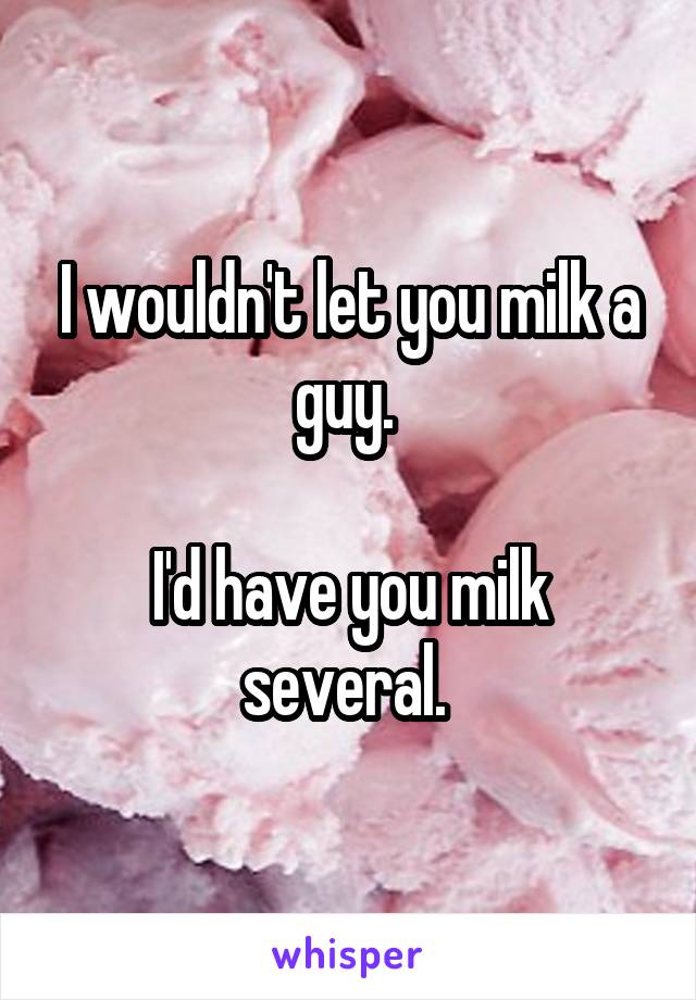 I wouldn't let you milk a guy. 

I'd have you milk several. 