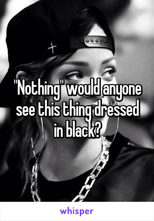 "Nothing" would anyone see this thing dressed in black?