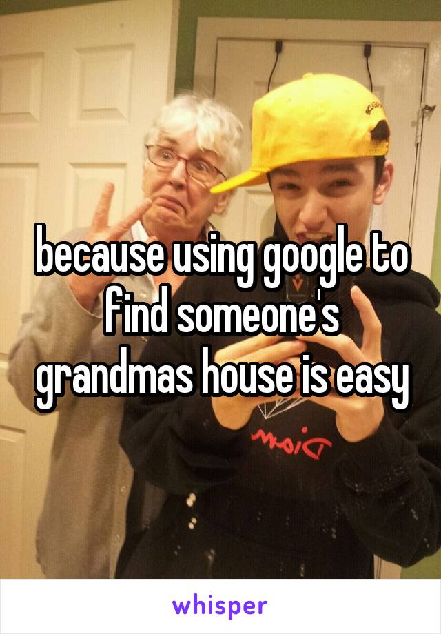 because using google to find someone's grandmas house is easy