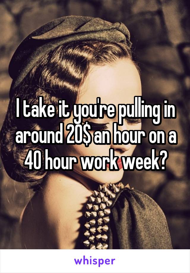 I take it you're pulling in around 20$ an hour on a 40 hour work week?