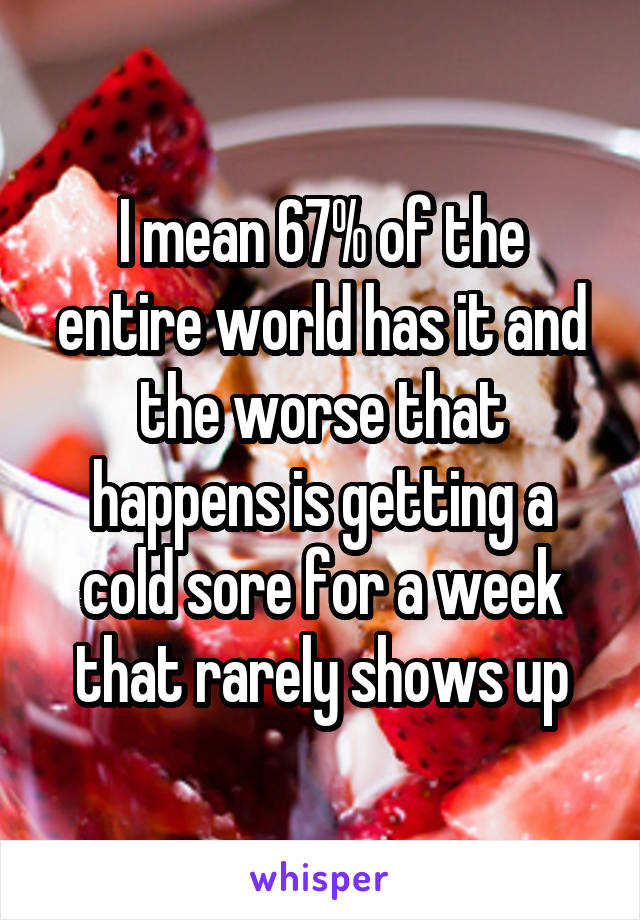 I mean 67% of the entire world has it and the worse that happens is getting a cold sore for a week that rarely shows up