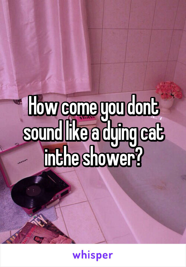 How come you dont sound like a dying cat inthe shower?