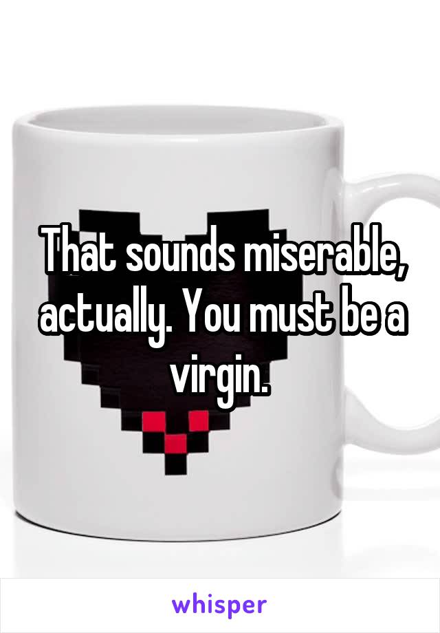 That sounds miserable, actually. You must be a virgin. 