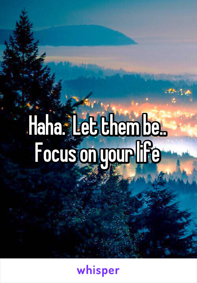 Haha.  Let them be..  Focus on your life 