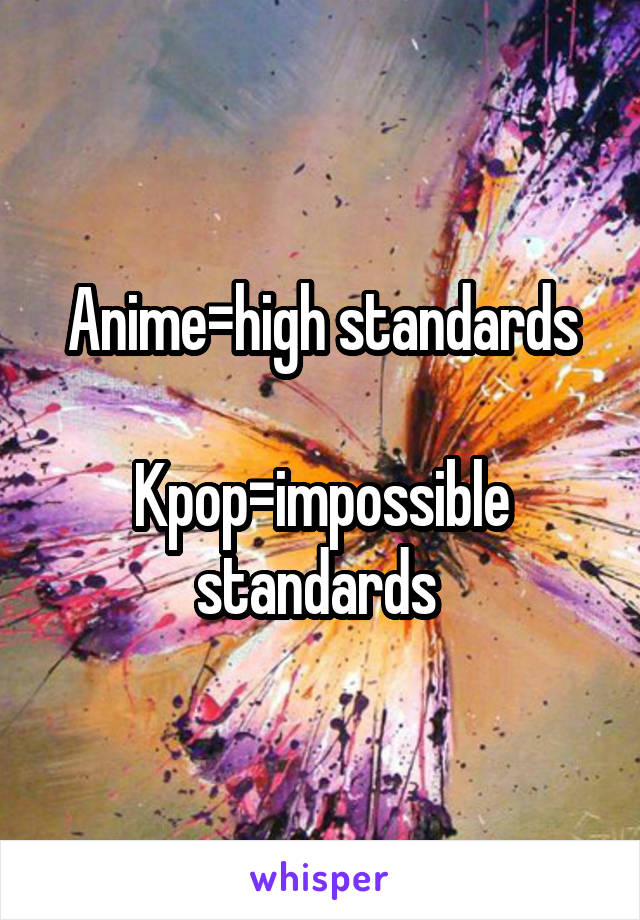 Anime=high standards

Kpop=impossible standards 