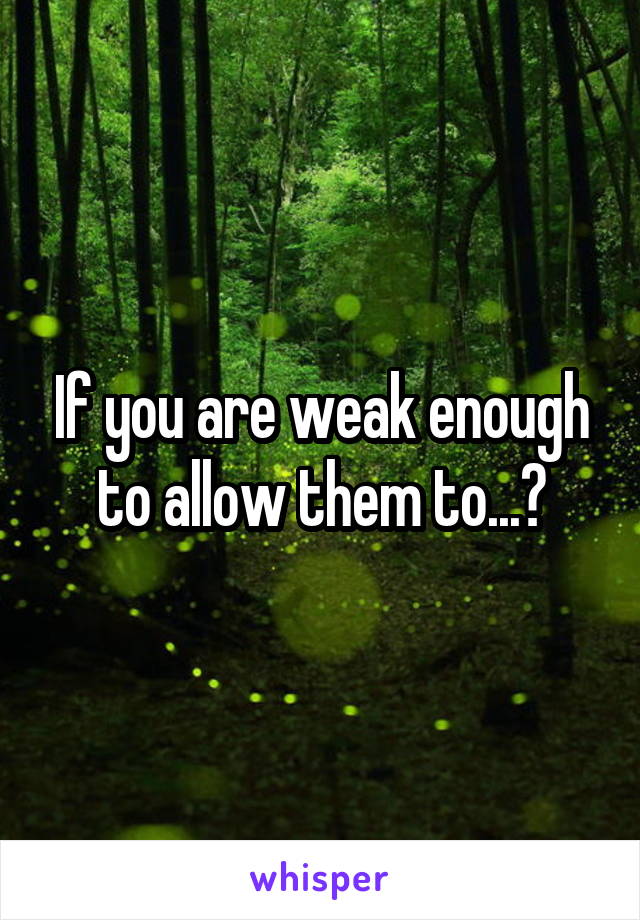 If you are weak enough to allow them to...?