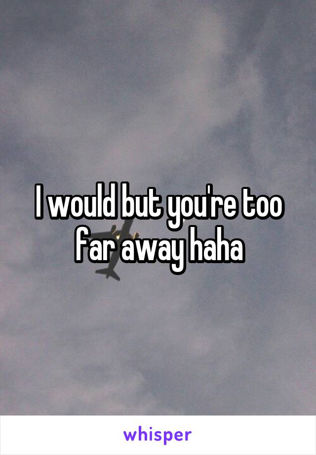 I would but you're too far away haha