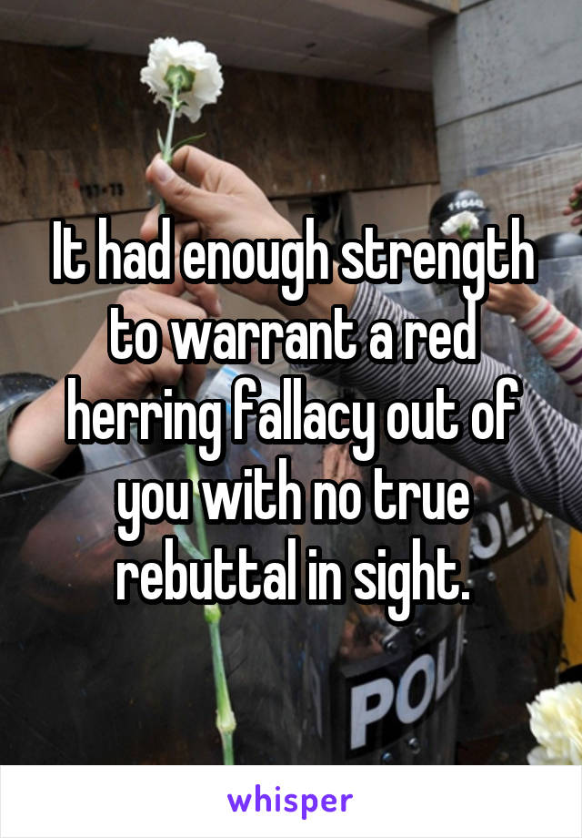 It had enough strength to warrant a red herring fallacy out of you with no true rebuttal in sight.