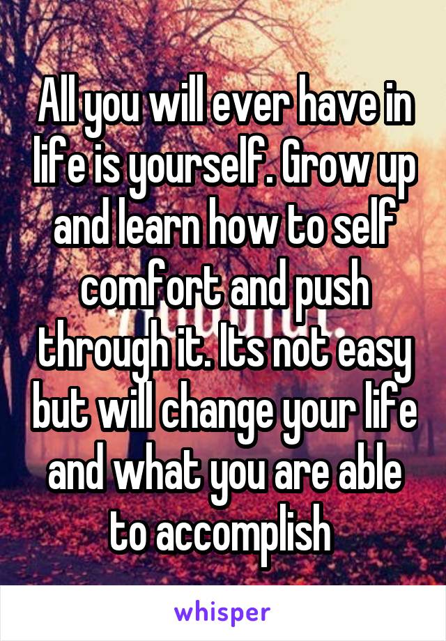 All you will ever have in life is yourself. Grow up and learn how to self comfort and push through it. Its not easy but will change your life and what you are able to accomplish 