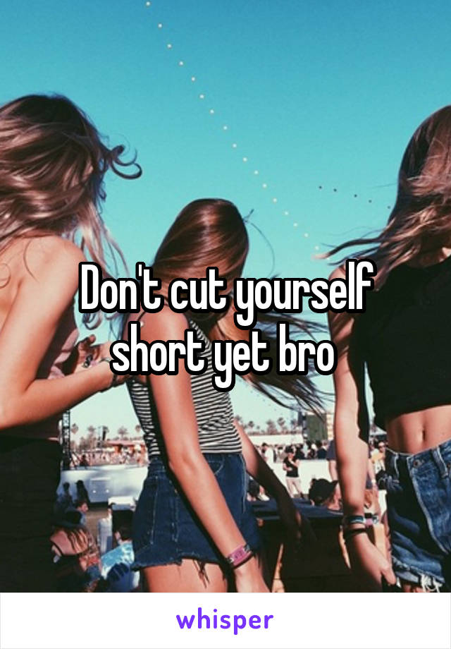 Don't cut yourself short yet bro 