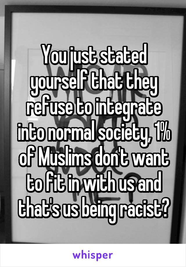 You just stated yourself that they refuse to integrate into normal society, 1% of Muslims don't want to fit in with us and that's us being racist?