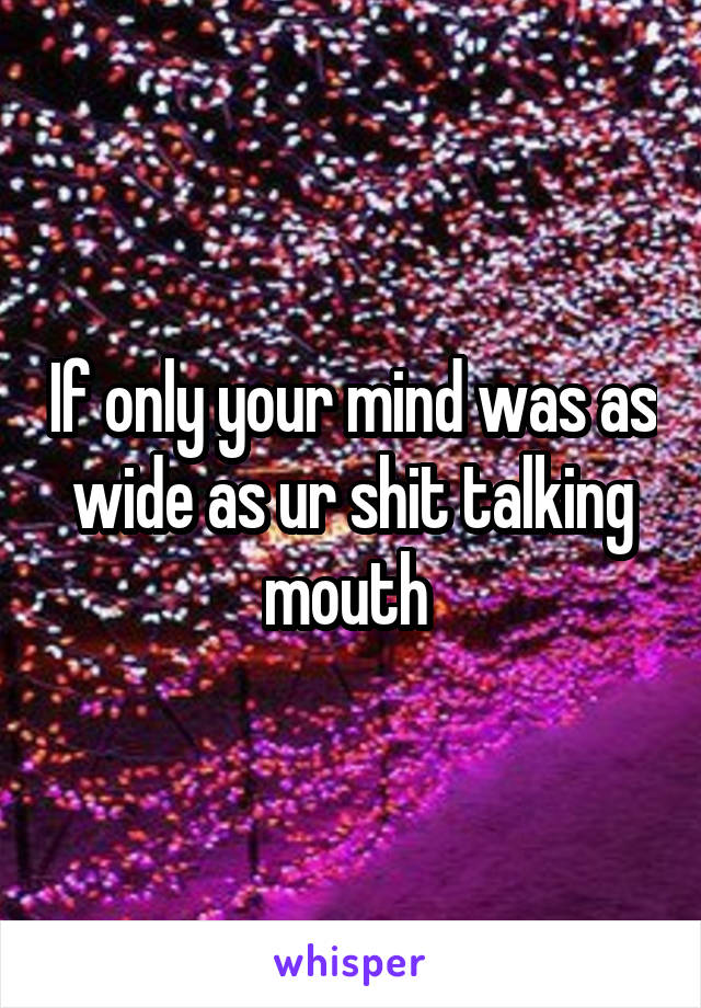 If only your mind was as wide as ur shit talking mouth 