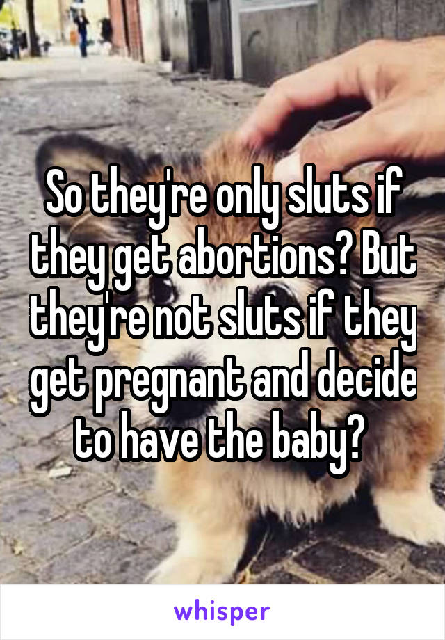 So they're only sluts if they get abortions? But they're not sluts if they get pregnant and decide to have the baby? 