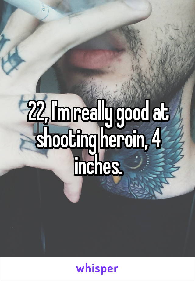 22, I'm really good at shooting heroin, 4 inches.