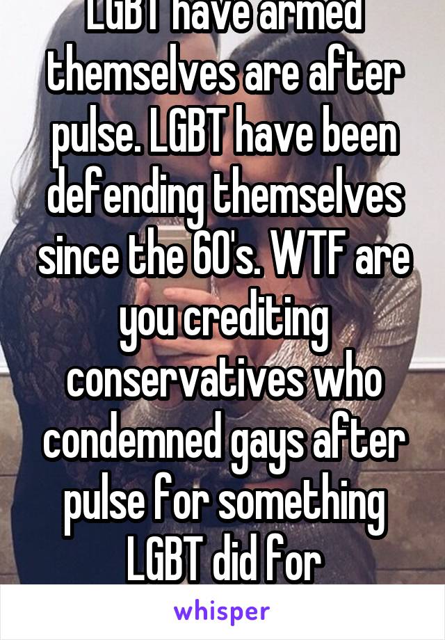 LGBT have armed themselves are after pulse. LGBT have been defending themselves since the 60's. WTF are you crediting conservatives who condemned gays after pulse for something LGBT did for themselves