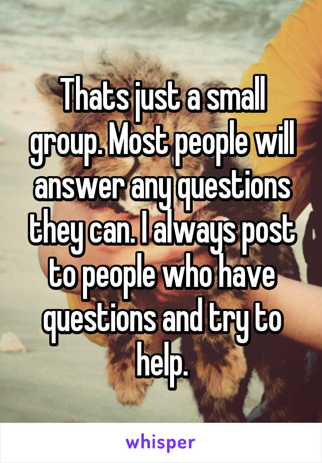 Thats just a small group. Most people will answer any questions they can. I always post to people who have questions and try to help.