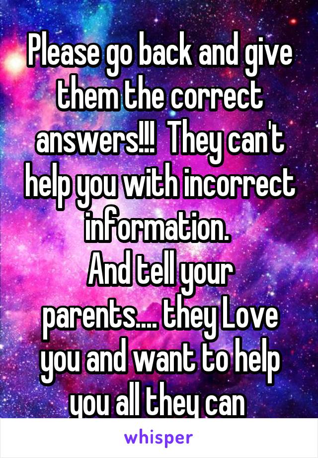 Please go back and give them the correct answers!!!  They can't help you with incorrect information. 
And tell your parents.... they Love you and want to help you all they can 