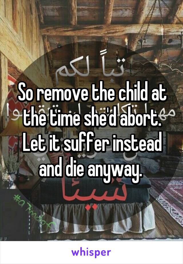 So remove the child at the time she'd abort. Let it suffer instead and die anyway. 