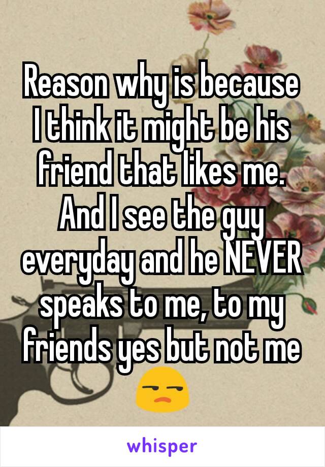 Reason why is because I think it might be his friend that likes me. And I see the guy everyday and he NEVER speaks to me, to my friends yes but not me😒