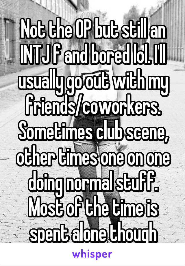 Not the OP but still an INTJ f and bored lol. I'll usually go out with my friends/coworkers. Sometimes club scene, other times one on one doing normal stuff. Most of the time is spent alone though