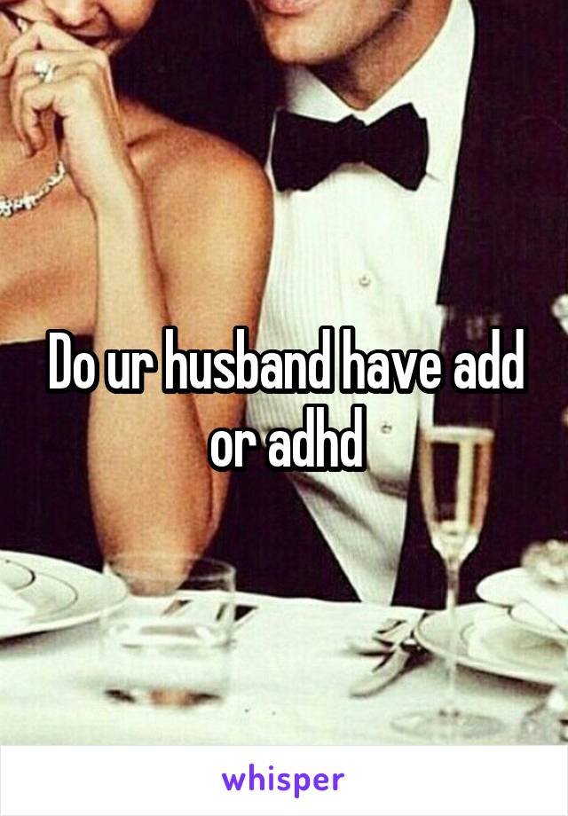 Do ur husband have add or adhd