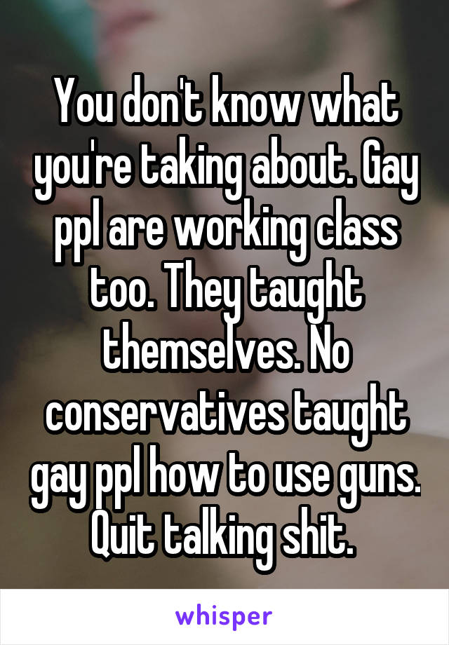 You don't know what you're taking about. Gay ppl are working class too. They taught themselves. No conservatives taught gay ppl how to use guns. Quit talking shit. 