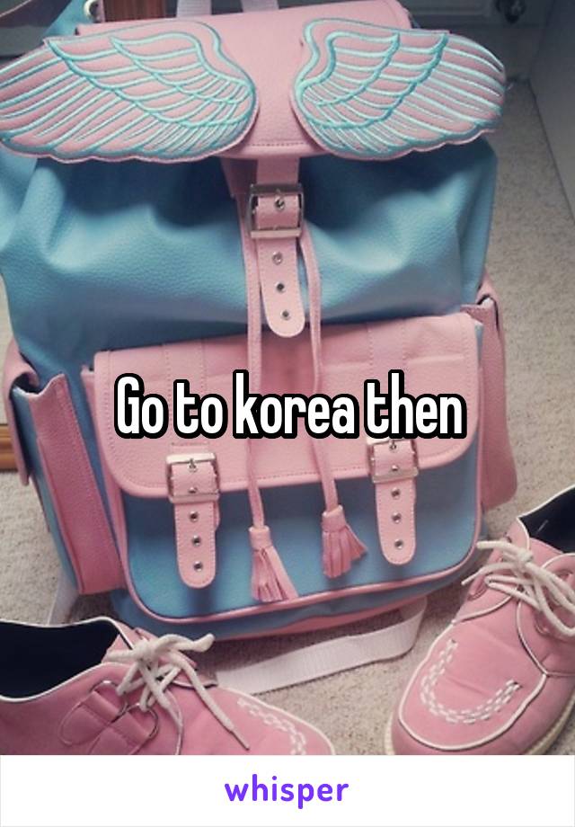 Go to korea then