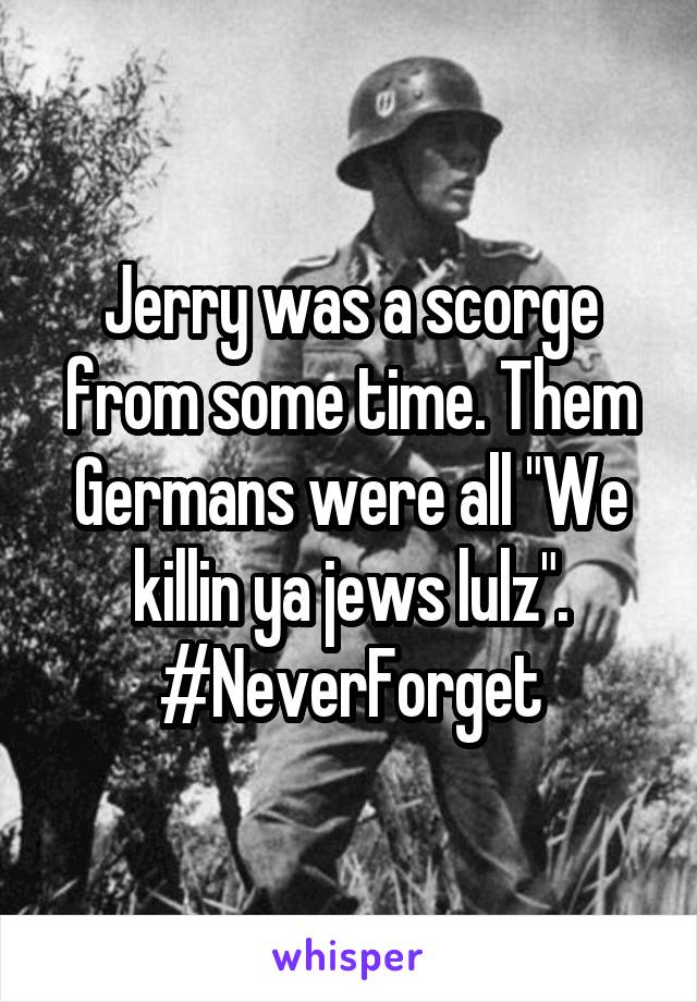 Jerry was a scorge from some time. Them Germans were all "We killin ya jews lulz".
#NeverForget