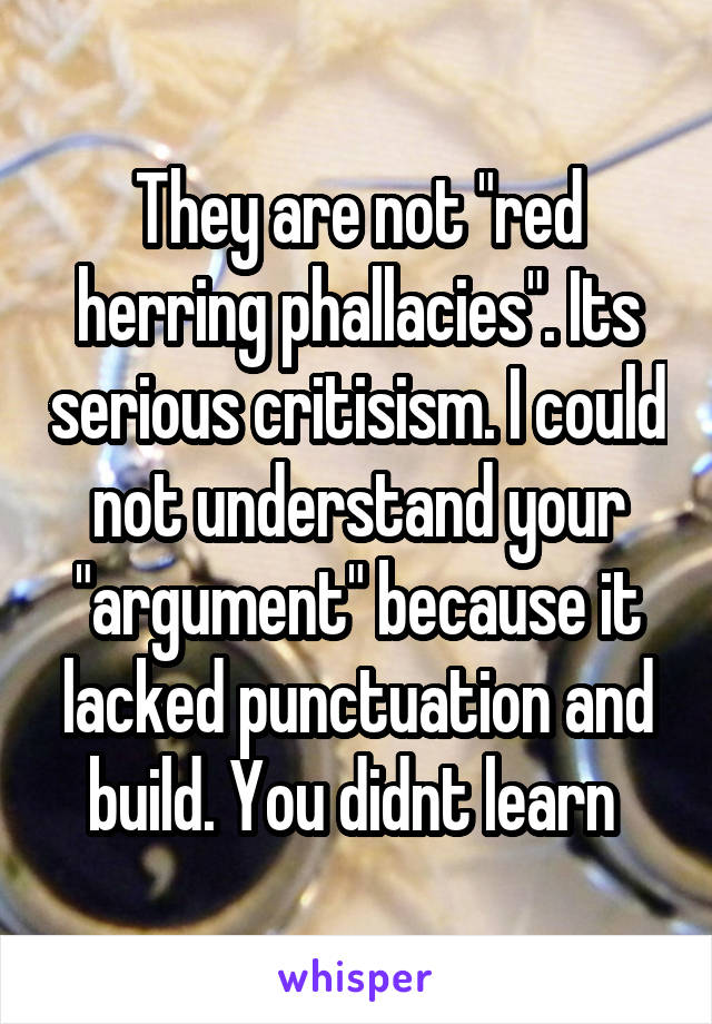 They are not "red herring phallacies". Its serious critisism. I could not understand your "argument" because it lacked punctuation and build. You didnt learn 