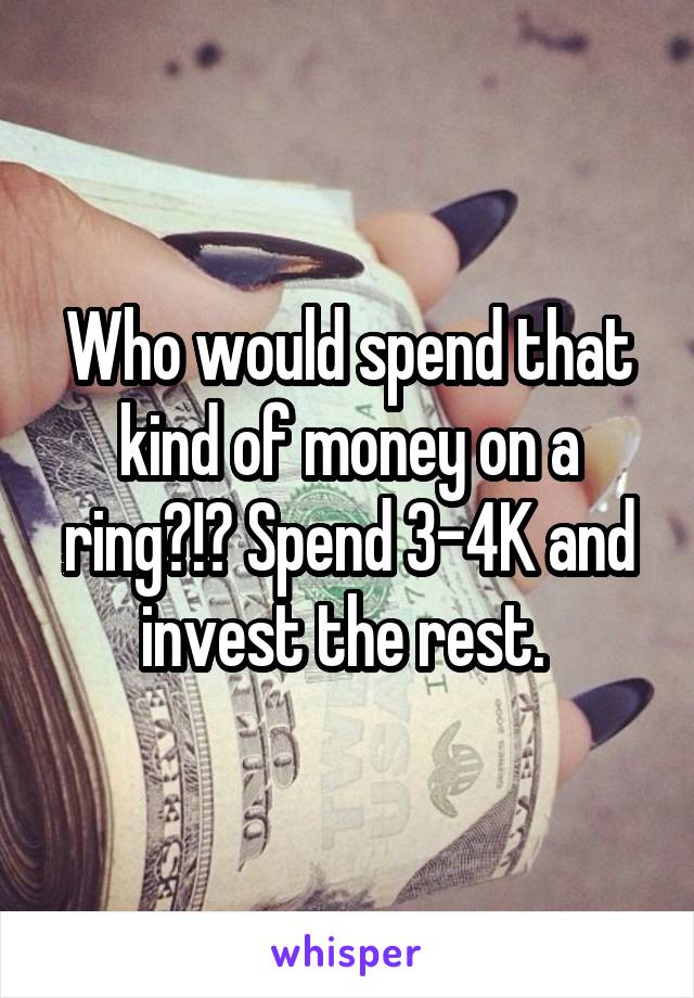 Who would spend that kind of money on a ring?!? Spend 3-4K and invest the rest. 